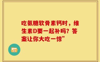 吃氨糖软骨素钙时，维生素D要一起补吗？答案让你大吃一惊”