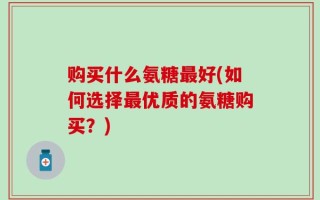 购买什么氨糖最好(如何选择最优质的氨糖购买？)