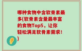 哪种食物中含软骨素最多(软骨素含量最丰富的食物Top5，让你轻松满足软骨素需求！)