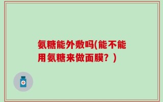 氨糖能外敷吗(能不能用氨糖来做面膜？)