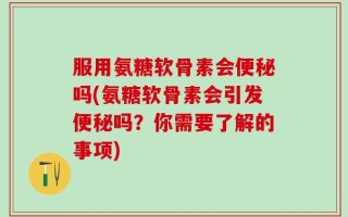 服用氨糖软骨素会便秘吗(氨糖软骨素会引发便秘吗？你需要了解的事项)
