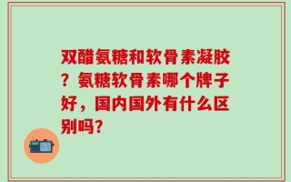 双醋氨糖和软骨素凝胶？氨糖软骨素哪个牌子好，国内国外有什么区别吗？