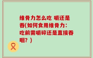 维骨力怎么吃 嚼还是吞(如何食用维骨力：吃前需嚼碎还是直接吞咽？)