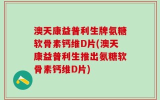 澳天康益普利生牌氨糖软骨素钙维D片(澳天康益普利生推出氨糖软骨素钙维D片)