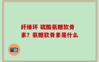 纤维环 硫酸氨糖软骨素？氨糖软骨素是什么