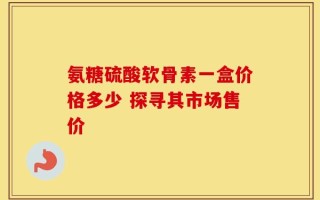 氨糖硫酸软骨素一盒价格多少 探寻其市场售价