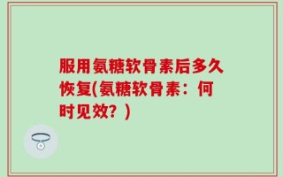 服用氨糖软骨素后多久恢复(氨糖软骨素：何时见效？)
