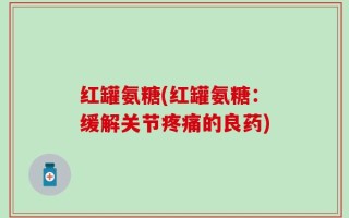 红罐氨糖(红罐氨糖：缓解关节疼痛的良药)