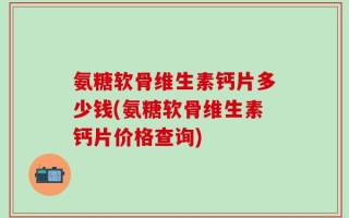 氨糖软骨维生素钙片多少钱(氨糖软骨维生素钙片价格查询)