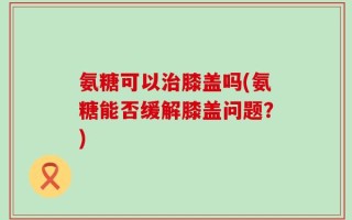 氨糖可以治膝盖吗(氨糖能否缓解膝盖问题？)