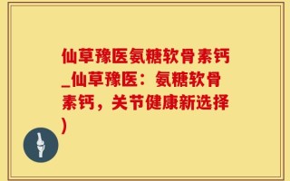 仙草豫医氨糖软骨素钙_仙草豫医：氨糖软骨素钙，关节健康新选择)