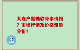 大连产氨糖软骨素价格？市场行情及价格走势分析？