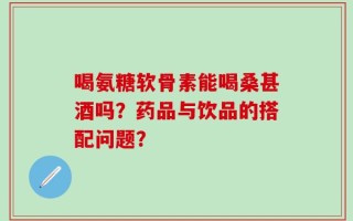 喝氨糖软骨素能喝桑甚酒吗？药品与饮品的搭配问题？