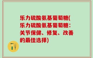 乐力硫酸氨基葡萄糖(乐力硫酸氨基葡萄糖：关节保健、修复、改善的最佳选择)