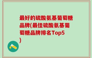 最好的硫酸氨基葡萄糖品牌(最佳硫酸氨基葡萄糖品牌排名Top5)
