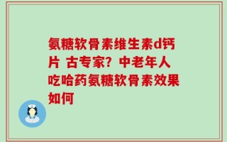 氨糖软骨素维生素d钙片 古专家？中老年人吃哈药氨糖软骨素效果如何