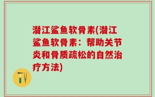 潜江鲨鱼软骨素(潜江鲨鱼软骨素：帮助关节炎和骨质疏松的自然治疗方法)