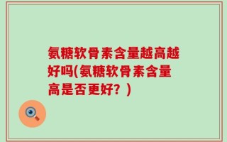 氨糖软骨素含量越高越好吗(氨糖软骨素含量高是否更好？)