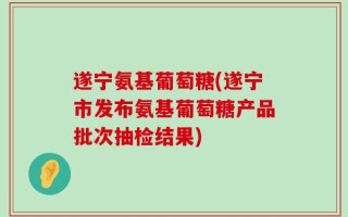 遂宁氨基葡萄糖(遂宁市发布氨基葡萄糖产品批次抽检结果)