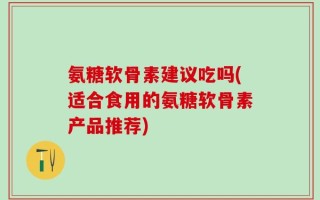 氨糖软骨素建议吃吗(适合食用的氨糖软骨素产品推荐)