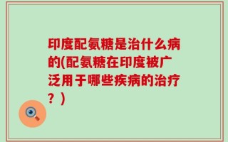 印度配氨糖是治什么病的(配氨糖在印度被广泛用于哪些疾病的治疗？)