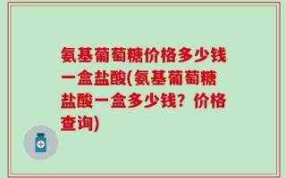氨基葡萄糖价格多少钱一盒盐酸(氨基葡萄糖盐酸一盒多少钱？价格查询)