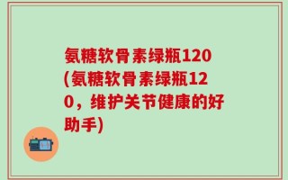 氨糖软骨素绿瓶120(氨糖软骨素绿瓶120，维护关节健康的好助手)
