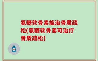 氨糖软骨素能治骨质疏松(氨糖软骨素可治疗骨质疏松)