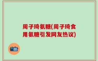 周子琦氨糖(周子琦食用氨糖引发网友热议)