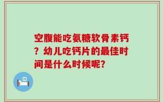 空腹能吃氨糖软骨素钙？幼儿吃钙片的最佳时间是什么时候呢？
