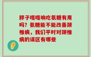 脖子嘎嘎响吃氨糖有用吗？氨糖能不能改善颈椎病，我们平时对颈椎病的误区有哪些