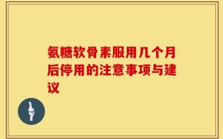 氨糖软骨素服用几个月后停用的注意事项与建议