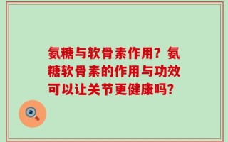 氨糖与软骨素作用？氨糖软骨素的作用与功效可以让关节更健康吗？