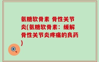 氨糖软骨素 骨性关节炎(氨糖软骨素：缓解骨性关节炎疼痛的良药)