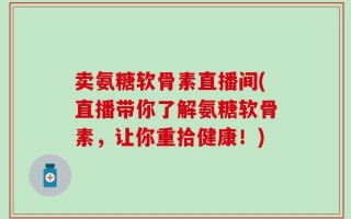 卖氨糖软骨素直播间(直播带你了解氨糖软骨素，让你重拾健康！)