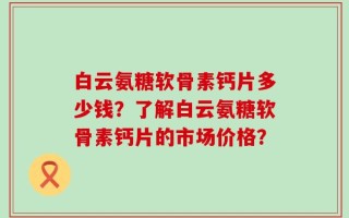 白云氨糖软骨素钙片多少钱？了解白云氨糖软骨素钙片的市场价格？