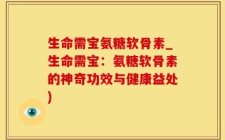 生命需宝氨糖软骨素_生命需宝：氨糖软骨素的神奇功效与健康益处)