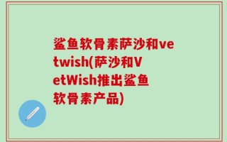 鲨鱼软骨素萨沙和vetwish(萨沙和VetWish推出鲨鱼软骨素产品)