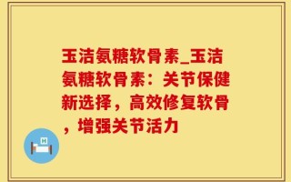 玉洁氨糖软骨素_玉洁氨糖软骨素：关节保健新选择，高效修复软骨，增强关节活力