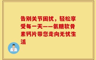 告别关节困扰，轻松享受每一天——氨糖软骨素钙片带您走向无忧生活