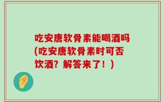 吃安唐软骨素能喝酒吗(吃安唐软骨素时可否饮酒？解答来了！)