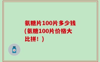 氨糖片100片多少钱(氨糖100片价格大比拼！)