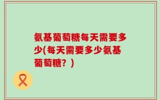氨基葡萄糖每天需要多少(每天需要多少氨基葡萄糖？)