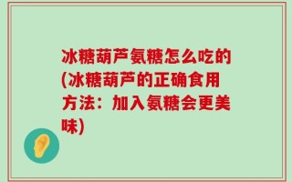 冰糖葫芦氨糖怎么吃的(冰糖葫芦的正确食用方法：加入氨糖会更美味)