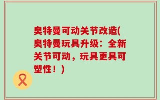 奥特曼可动关节改造(奥特曼玩具升级：全新关节可动，玩具更具可塑性！)