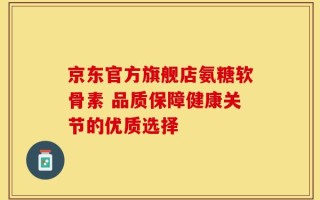 京东官方旗舰店氨糖软骨素 品质保障健康关节的优质选择