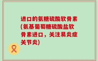 进口的氨糖硫酸软骨素(氨基葡萄糖硫酸盐软骨素进口，关注易炎症关节炎)