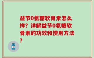 益节0氨糖软骨素怎么样？详解益节0氨糖软骨素的功效和使用方法？