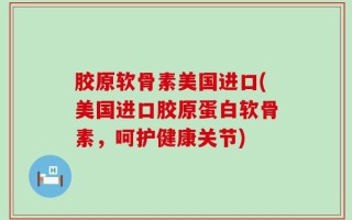 胶原软骨素美国进口(美国进口胶原蛋白软骨素，呵护健康关节)
