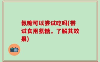 氨糖可以尝试吃吗(尝试食用氨糖，了解其效果)